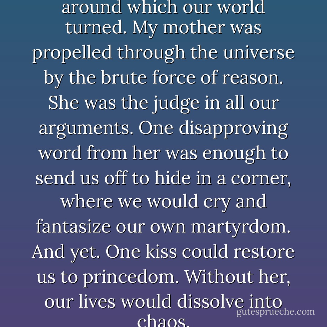 She [my mother] was the force around which our world turned. My mother was propelled through the universe by the brute force of reason. She was the judge in all our arguments. One disapproving word from her was enough to send us off to hide in a corner, where we would cry and fantasize our own martyrdom. And yet. One kiss could restore us to princedom. Without her, our lives would dissolve into chaos. - Nicole Krauss