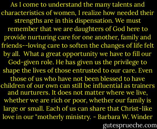 As I come to understand the many talents and characteristics of women, I realize how needed their strengths are in this dispensation. We must remember that we are daughters of God here to provide nurturing care for one another, family and friends--loving care to soften the changes of life felt by all.<br /><br />What a great opportunity we have to fill our God-given role. He has given us the privilege to shape the lives of those entrusted to our care. Even those of us who have not been blessed to have children of our own can still be influential as trainers and nurturers. It does not matter where we live, whether we are rich or poor, whether our family is large or small. Each of us can share that Christ-like love in our "motherly ministry. - Barbara W. Winder