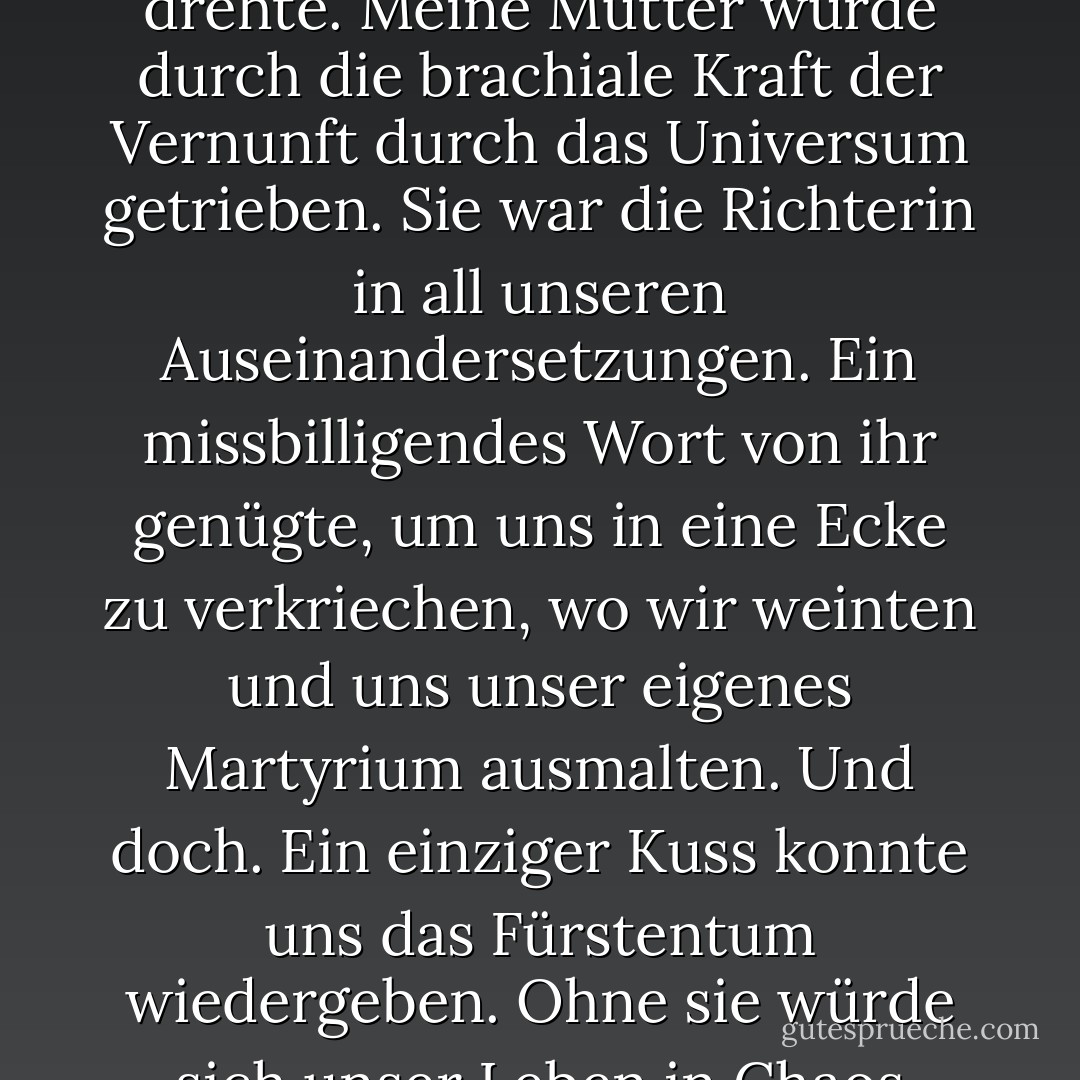 Sie [meine Mutter] war die Kraft, um die sich unsere Welt drehte. Meine Mutter wurde durch die brachiale Kraft der Vernunft durch das Universum getrieben. Sie war die Richterin in all unseren Auseinandersetzungen. Ein missbilligendes Wort von ihr genügte, um uns in eine Ecke zu verkriechen, wo wir weinten und uns unser eigenes Martyrium ausmalten. Und doch. Ein einziger Kuss konnte uns das Fürstentum wiedergeben. Ohne sie würde sich unser Leben in Chaos auflösen. - Nicole Krauss<