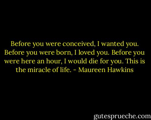 Before you were conceived, I wanted you. Before you were born, I loved you. Before you were here an hour, I would die for you. This is the miracle of life. - Maureen Hawkins