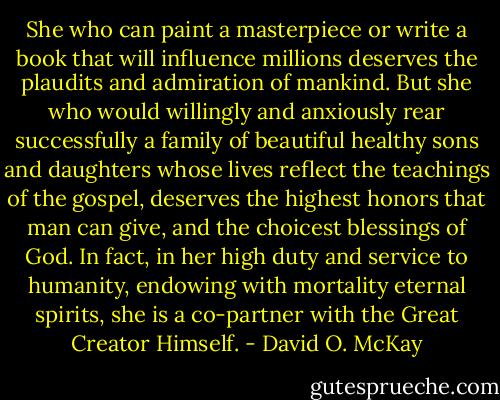 She who can paint a masterpiece or write a book that will influence millions deserves the plaudits and admiration of mankind. But she who would willingly and anxiously rear successfully a family of beautiful healthy sons and daughters whose lives reflect the teachings of the gospel, deserves the highest honors that man can give, and the choicest blessings of God. In fact, in her high duty and service to humanity, endowing with mortality eternal spirits, she is a co-partner with the Great Creator Himself. - David O. McKay