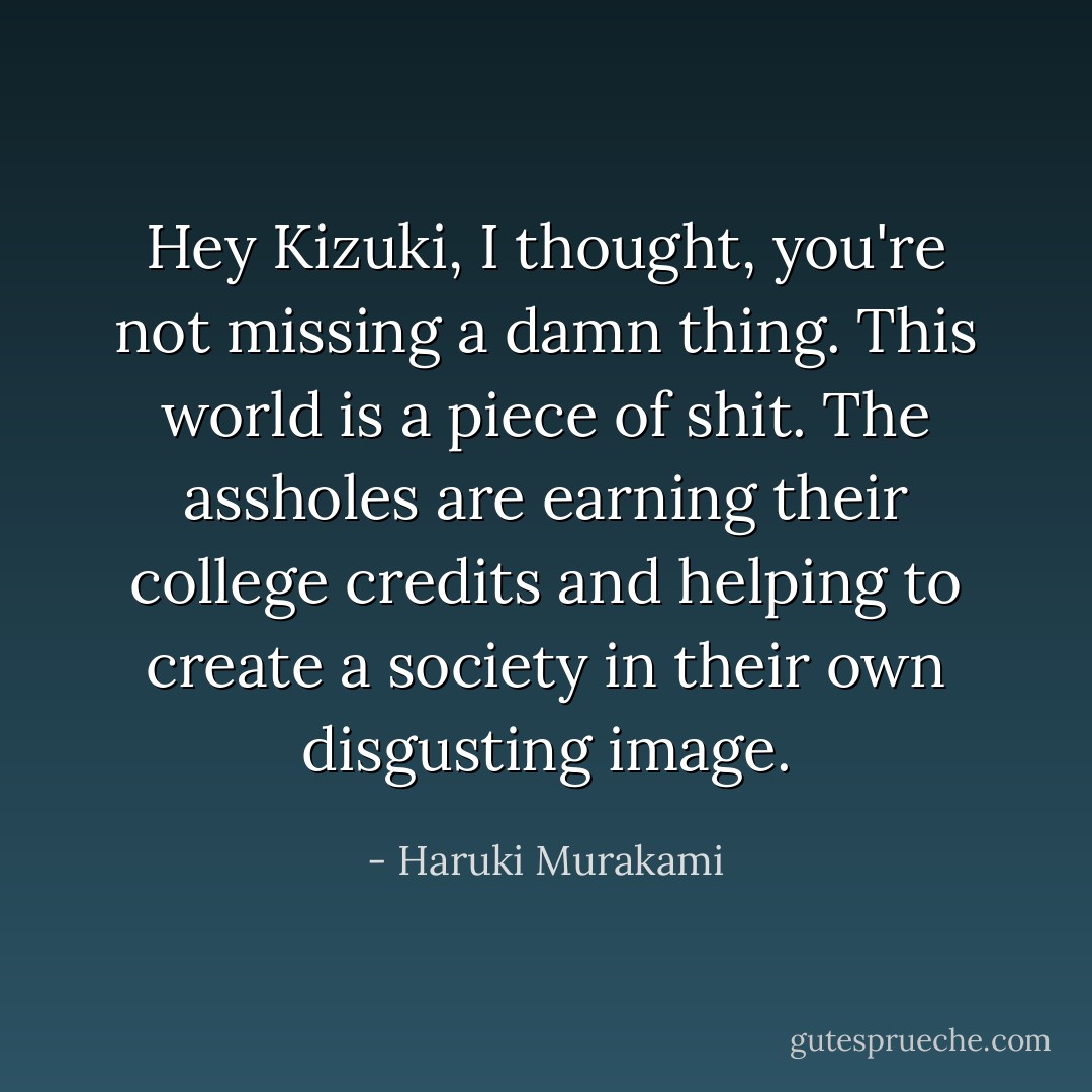 Hey Kizuki, I thought, you're not missing a damn thing. This world is a piece of shit. The assholes are earning their college credits and helping to create a society in their own disgusting image. - Haruki Murakami