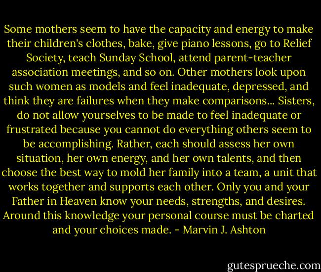 Some mothers seem to have the capacity and energy to make their children's clothes, bake, give piano lessons, go to Relief Society, teach Sunday School, attend parent-teacher association meetings, and so on. Other mothers look upon such women as models and feel inadequate, depressed, and think they are failures when they make comparisons... Sisters, do not allow yourselves to be made to feel inadequate or frustrated because you cannot do everything others seem to be accomplishing. Rather, each should assess her own situation, her own energy, and her own talents, and then choose the best way to mold her family into a team, a unit that works together and supports each other. Only you and your Father in Heaven know your needs, strengths, and desires. Around this knowledge your personal course must be charted and your choices made. - Marvin J. Ashton