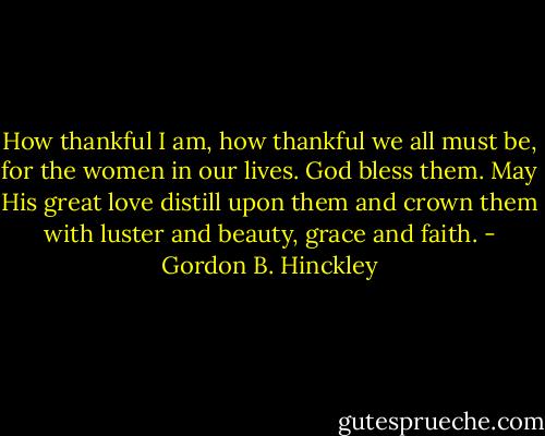How thankful I am, how thankful we all must be, for the women in our lives. God bless them. May His great love distill upon them and crown them with luster and beauty, grace and faith. - Gordon B. Hinckley