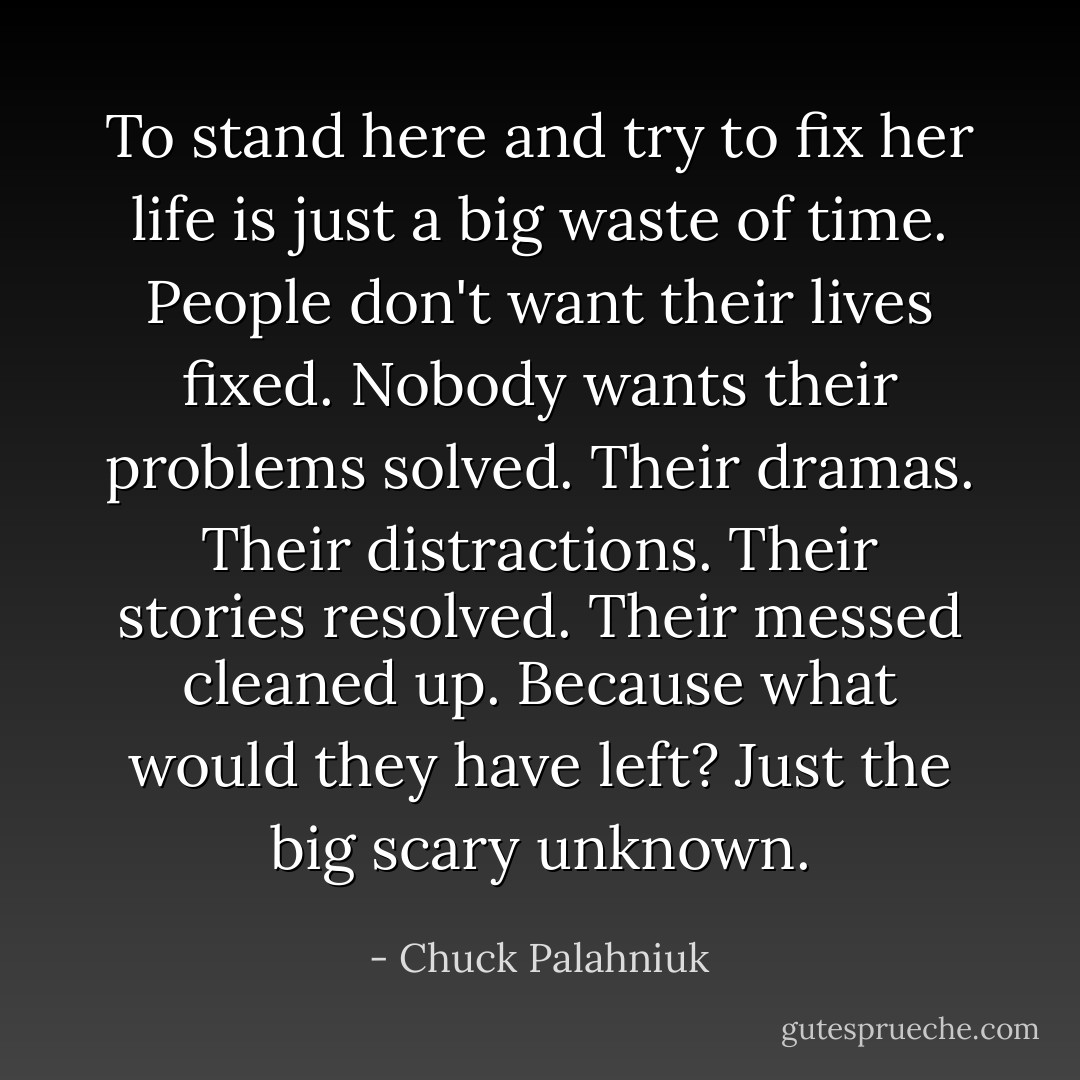 To stand here and try to fix her life is just a big waste of time. People don't want their lives fixed. Nobody wants their problems solved. Their dramas. Their distractions. Their stories resolved. Their messed cleaned up. Because what would they have left? Just the big scary unknown. - Chuck Palahniuk