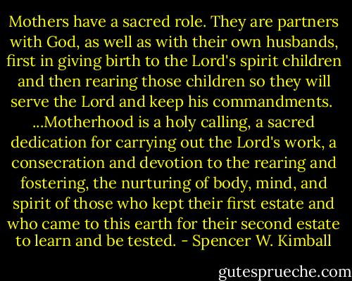 Mothers have a sacred role. They are partners with God, as well as with their own husbands, first in giving birth to the Lord's spirit children and then rearing those children so they will serve the Lord and keep his commandments.<br /><br />...Motherhood is a holy calling, a sacred dedication for carrying out the Lord's work, a consecration and devotion to the rearing and fostering, the nurturing of body, mind, and spirit of those who kept their first estate and who came to this earth for their second estate to learn and be tested. - Spencer W. Kimball