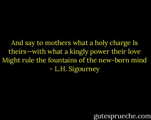 And say to mothers what a holy charge<br />Is theirs—with what a kingly power their love<br />Might rule the fountains of the new-born mind - L.H. Sigourney