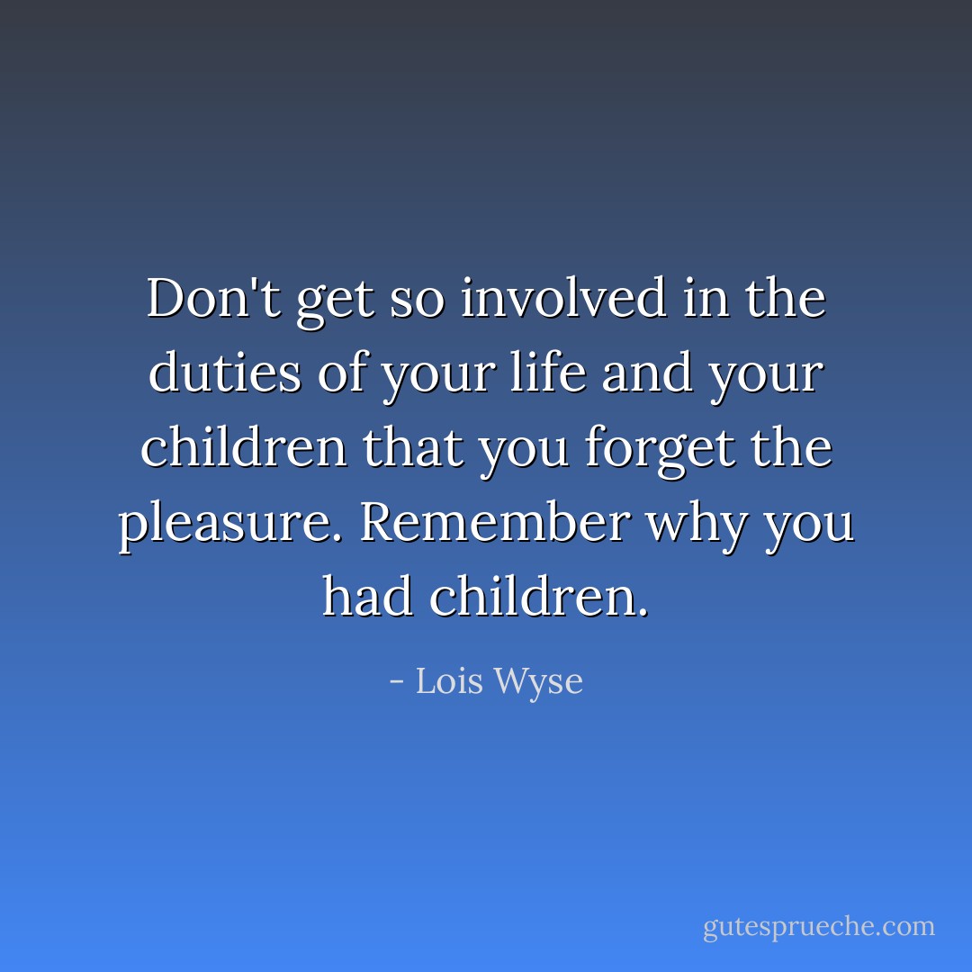 Don't get so involved in the duties of your life and your children that you forget the pleasure. Remember why you had children. - Lois Wyse