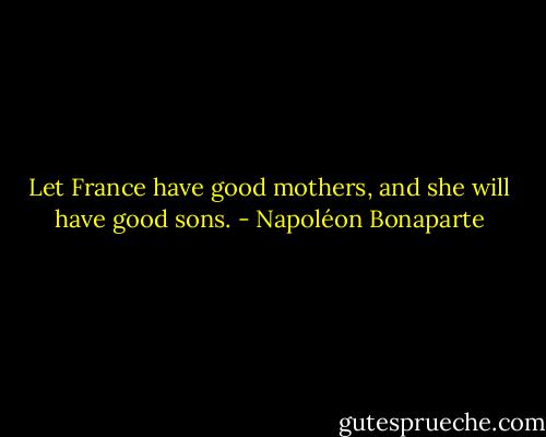 Let France have good mothers, and she will have good sons. - Napoléon Bonaparte