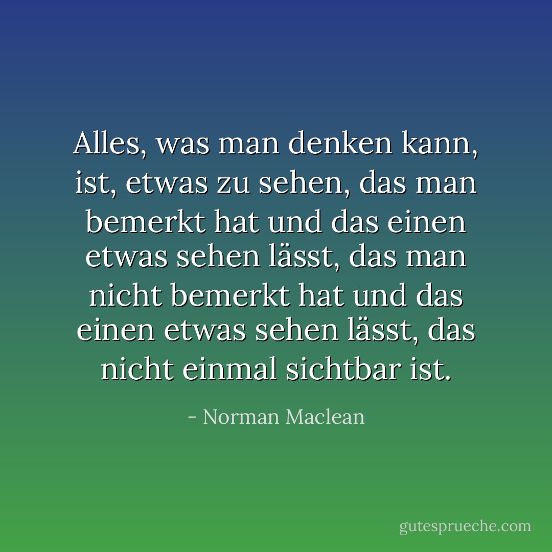 Alles, was man denken kann, ist, etwas zu sehen, das man bemerkt hat und das einen etwas sehen lässt, das man nicht bemerkt hat und das einen etwas sehen lässt, das nicht einmal sichtbar ist. - Norman Maclean<
