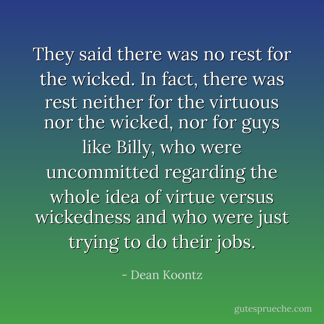 They said there was no rest for the wicked. In fact, there was rest neither for the virtuous nor the wicked, nor for guys like Billy, who were uncommitted regarding the whole idea of virtue versus wickedness and who were just trying to do their jobs. - Dean Koontz