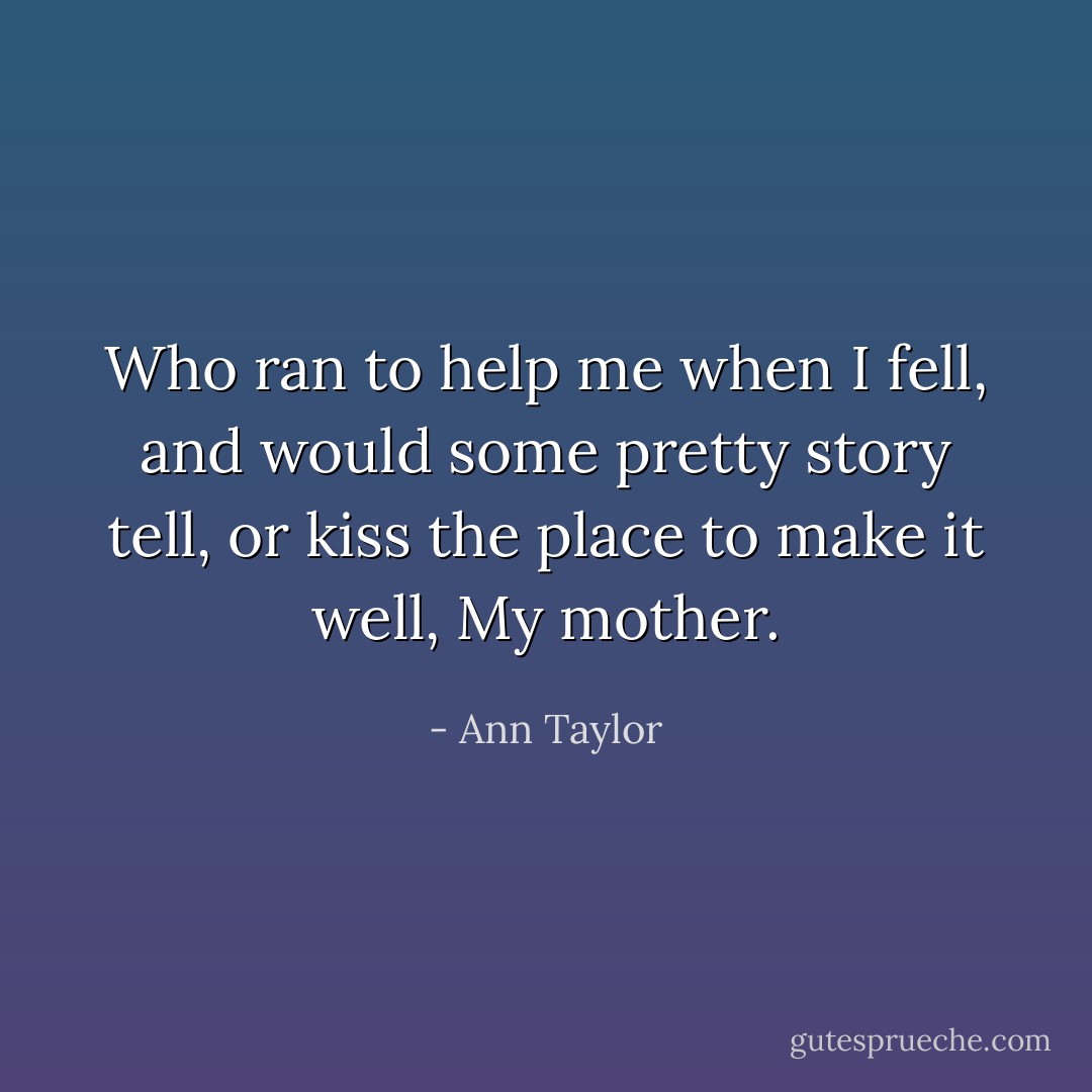 Who ran to help me when I fell, and would some pretty story tell, or kiss the place to make it well, My mother. - Ann Taylor