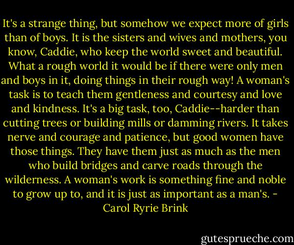 It's a strange thing, but somehow we expect more of girls than of boys. It is the sisters and wives and mothers, you know, Caddie, who keep the world sweet and beautiful. What a rough world it would be if there were only men and boys in it, doing things in their rough way! A woman's task is to teach them gentleness and courtesy and love and kindness. It's a big task, too, Caddie--harder than cutting trees or building mills or damming rivers. It takes nerve and courage and patience, but good women have those things. They have them just as much as the men who build bridges and carve roads through the wilderness. A woman's work is something fine and noble to grow up to, and it is just as important as a man's. - Carol Ryrie Brink