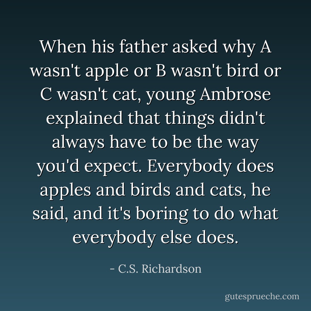 When his father asked why A wasn't apple or B wasn't bird or C wasn't cat, young Ambrose explained that things didn't always have to be the way you'd expect. Everybody does apples and birds and cats, he said, and it's boring to do what everybody else does. - C.S. Richardson