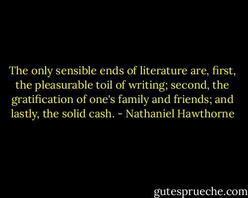 The only sensible ends of literature are, first, the pleasurable toil of writing; second, the gratification of one's family and friends; and lastly, the solid cash. - Nathaniel Hawthorne