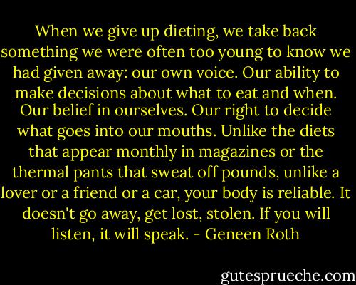 When we give up dieting, we take back something we were often too young to know we had given away: our own voice. Our ability to make decisions about what to eat and when. Our belief in ourselves. Our right to decide what goes into our mouths. Unlike the diets that appear monthly in magazines or the thermal pants that sweat off pounds, unlike a lover or a friend or a car, your body is reliable. It doesn't go away, get lost, stolen. If you will listen, it will speak. - Geneen Roth