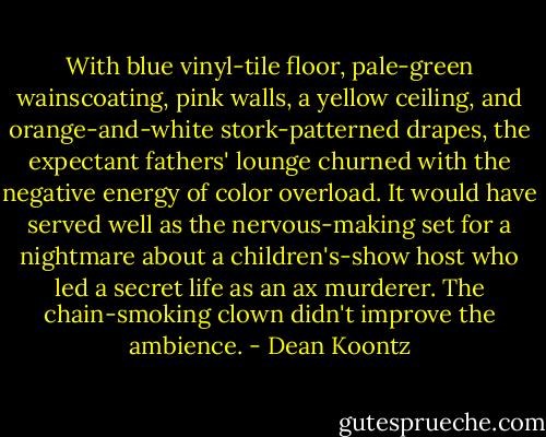 With blue vinyl-tile floor, pale-green wainscoating, pink walls, a yellow ceiling, and orange-and-white stork-patterned drapes, the expectant fathers' lounge churned with the negative energy of color overload. It would have served well as the nervous-making set for a nightmare about a children's-show host who led a secret life as an ax murderer. The chain-smoking clown didn't improve the ambience. - Dean Koontz
