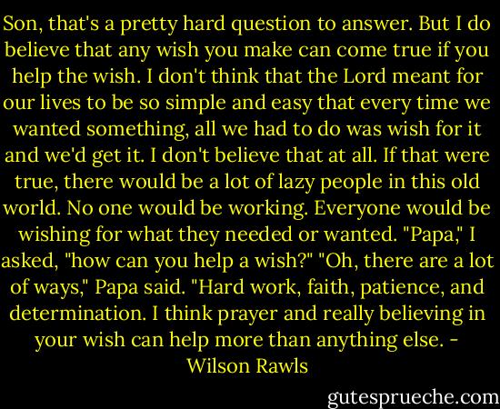 Son, that's a pretty hard question to answer. But I do believe that any wish you make can come true if you help the wish. I don't think that the Lord meant for our lives to be so simple and easy that every time we wanted something, all we had to do was wish for it and we'd get it. I don't believe that at all. If that were true, there would be a lot of lazy people in this old world. No one would be working. Everyone would be wishing for what they needed or wanted.<br />"Papa," I asked, "how can you help a wish?"<br />"Oh, there are a lot of ways," Papa said. "Hard work, faith, patience, and determination. I think prayer and really believing in your wish can help more than anything else. - Wilson Rawls