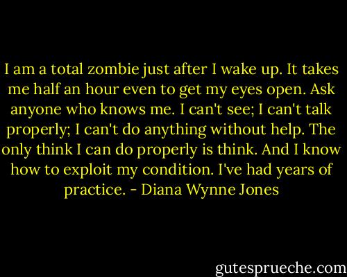 I am a total zombie just after I wake up. It takes me half an hour even to get my eyes open. Ask anyone who knows me. I can't see; I can't talk properly; I can't do anything without help. The only think I can do properly is think. And I know how to exploit my condition. I've had years of practice. - Diana Wynne Jones