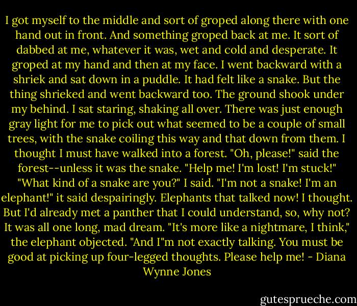 I got myself to the middle and sort of groped along there with one hand out in front.<br />And something groped back at me.<br />It sort of dabbed at me, whatever it was, wet and cold and desperate. It groped at my hand and then at my face. I went backward with a shriek and sat down in a puddle. It had felt like a snake. But the thing shrieked and went backward too. The ground shook under my behind. I sat staring, shaking all over. There was just enough gray light for me to pick out what seemed to be a couple of small trees, with the snake coiling this way and that down from them. I thought I must have walked into a forest.<br />"Oh, please!" said the forest--unless it was the snake. "Help me! I'm lost! I'm stuck!"<br />"What kind of a snake are you?" I said.<br />"I'm not a snake! I'm an elephant!" it said despairingly.<br />Elephants that talked now! I thought. But I'd already met a panther that I could understand, so, why not? It was all one long, mad dream.<br />"It's more like a nightmare, I think," the elephant objected. "And I"m not exactly talking. You must be good at picking up four-legged thoughts. Please help me! - Diana Wynne Jones