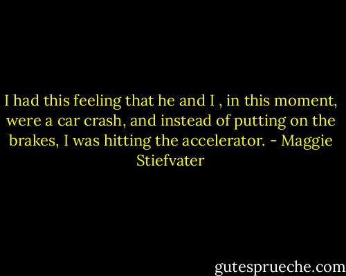 I had this feeling that he and I , in this moment, were a car crash, and instead of putting on the brakes, I was hitting the accelerator. - Maggie Stiefvater