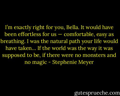 I’m exactly right for you, Bella. It would have been effortless for us — comfortable, easy as breathing. I was the natural path your life would have taken… If the world was the way it was supposed to be, if there were no monsters and no magic - Stephenie Meyer