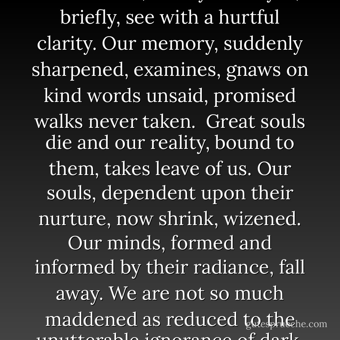 When Great Trees Fall<br /><br />When great trees fall,<br />rocks on distant hills shudder,<br />lions hunker down<br />in tall grasses,<br />and even elephants<br />lumber after safety.<br /><br />When great trees fall<br />in forests,<br />small things recoil into silence,<br />their senses<br />eroded beyond fear.<br /><br />When great souls die,<br />the air around us becomes<br />light, rare, sterile.<br />We breathe, briefly.<br />Our eyes, briefly,<br />see with<br />a hurtful clarity.<br />Our memory, suddenly sharpened,<br />examines,<br />gnaws on kind words<br />unsaid,<br />promised walks<br />never taken.<br /><br />Great souls die and<br />our reality, bound to<br />them, takes leave of us.<br />Our souls,<br />dependent upon their<br />nurture,<br />now shrink, wizened.<br />Our minds, formed<br />and informed by their<br />radiance,<br />fall away.<br />We are not so much maddened<br />as reduced to the unutterable ignorance<br />of dark, cold<br />caves.<br /><br />And when great souls die,<br />after a period peace blooms,<br />slowly and always<br />irregularly. Spaces fill<br />with a kind of<br />soothing electric vibration.<br />Our senses, restored, never<br />to be the same, whisper to us.<br />They existed. They existed.<br />We can be. Be and be<br />better. For they existed. - Maya Angelou