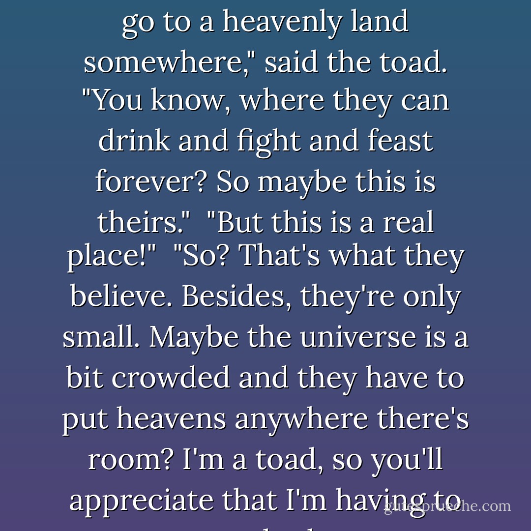 Anyway, lots of warrior tribes think that when they die, they go to a heavenly land somewhere," said the toad. "You know, where they can drink and fight and feast forever? So maybe this is theirs."<br /><br />"But this is a real place!"<br /><br />"So? That's what they believe. Besides, they're only small. Maybe the universe is a bit crowded and they have to put heavens anywhere there's room? I'm a toad, so you'll appreciate that I'm having to guess a lot here. - Terry Pratchett