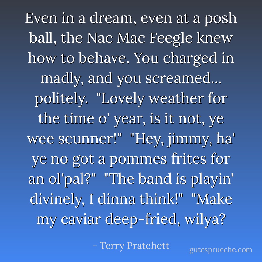 Even in a dream, even at a posh ball, the Nac Mac Feegle knew how to behave. You charged in madly, and you screamed... politely.<br /><br /><i>"Lovely weather for the time o' year, is it not, ye wee scunner!"<br /><br />"Hey, jimmy, ha' ye no got a</i> pommes frites<i> for an ol'pal?"<br /><br />"The band is playin' divinely, I dinna think!"<br /><br />"Make my caviar deep-fried, wilya?</i> - Terry Pratchett