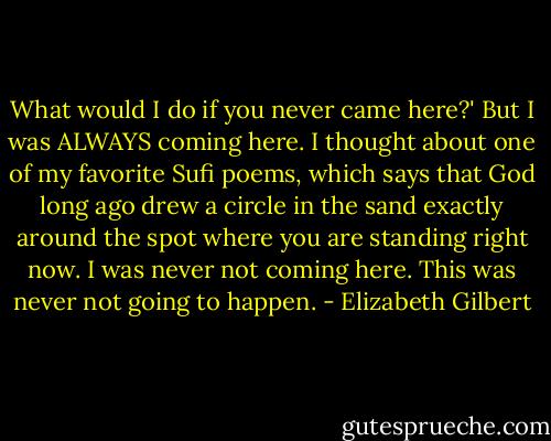 What would I do if you never came here?' But I was ALWAYS coming here. I thought about one of my favorite Sufi poems, which says that God long ago drew a circle in the sand exactly around the spot where you are standing right now. I was never not coming here. This was never not going to happen. - Elizabeth Gilbert