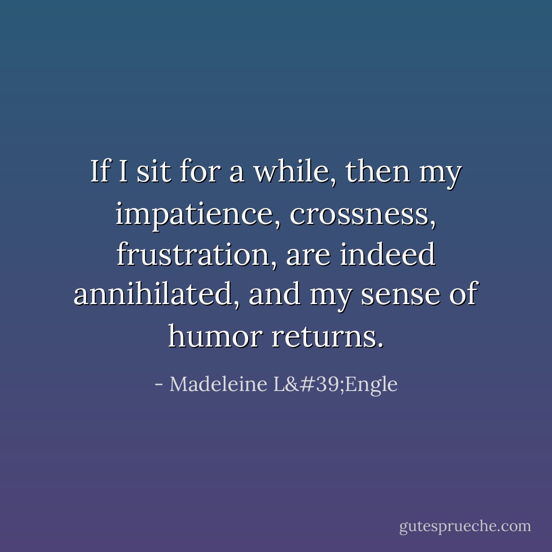 If I sit for a while, then my impatience, crossness, frustration, are indeed annihilated, and my sense of humor returns. - Madeleine L'Engle