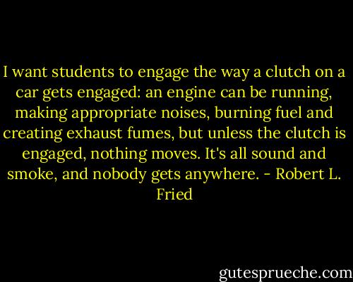 I want students to engage the way a clutch on a car gets engaged: an engine can be running, making appropriate noises, burning fuel and creating exhaust fumes, but unless the clutch is engaged, nothing moves. It's all sound and smoke, and nobody gets anywhere. - Robert L. Fried