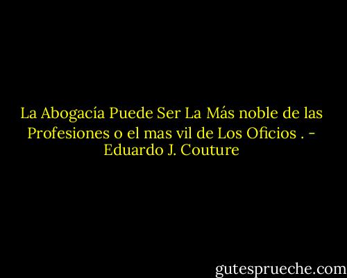 La Abogacía Puede Ser La Más noble de las Profesiones o el mas vil de Los Oficios . - Eduardo J. Couture