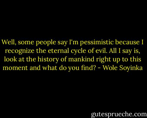 Well, some people say I'm pessimistic because I recognize the eternal cycle of evil. All I say is, look at the history of mankind right up to this moment and what do you find? - Wole Soyinka