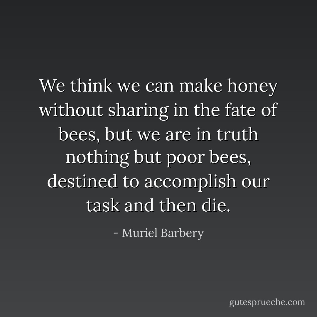 We think we can make honey without sharing in the fate of bees, but we are in truth nothing but poor bees, destined to accomplish our task and then die. - Muriel Barbery