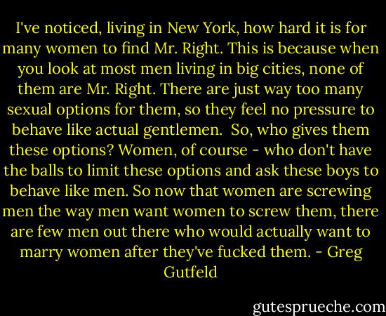 I've noticed, living in New York, how hard it is for many women to find Mr. Right. This is because when you look at most men living in big cities, none of them are Mr. Right. There are just way too many sexual options for them, so they feel no pressure to behave like actual gentlemen. <br />So, who gives them these options? Women, of course - who don't have the balls to limit these options and ask these boys to behave like men. So now that women are screwing men the way men want women to screw them, there are few men out there who would actually want to marry women after they've fucked them. - Greg Gutfeld
