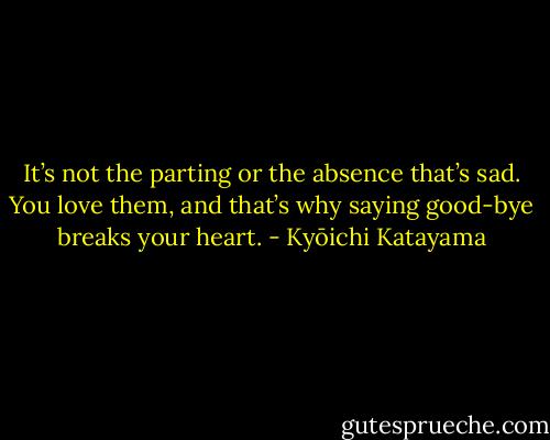 It’s not the parting or the absence that’s sad. You love them, and that’s why saying good-bye breaks your heart. - Kyōichi Katayama