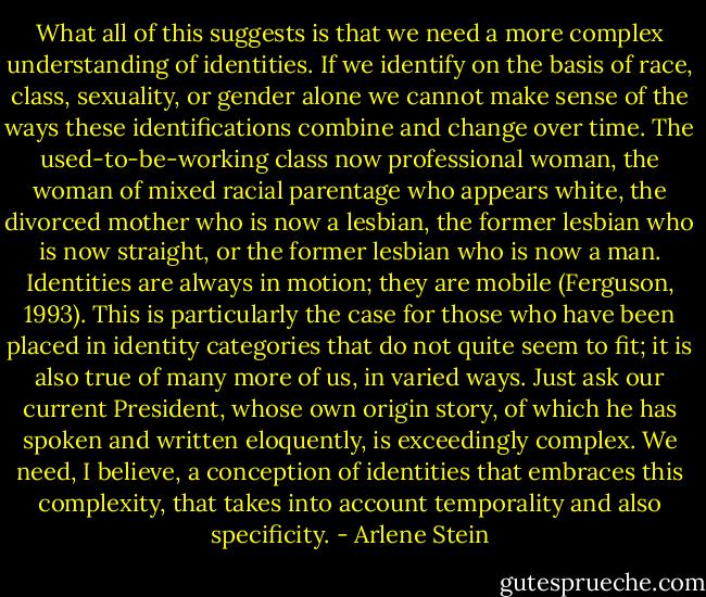 What all of this suggests is that we need a more complex understanding<br />of identities. If we identify on the basis of race, class, sexuality, or<br />gender alone we cannot make sense of the ways these identifications<br />combine and change over time. The used-to-be-working class now<br />professional woman, the woman of mixed racial parentage who appears<br />white, the divorced mother who is now a lesbian, the former lesbian who<br />is now straight, or the former lesbian who is now a man. Identities are<br />always in motion; they are mobile (Ferguson, 1993). This is particularly<br />the case for those who have been placed in identity categories that do not<br />quite seem to fit; it is also true of many more of us, in varied ways. Just<br />ask our current President, whose own origin story, of which he has spoken<br />and written eloquently, is exceedingly complex. We need, I believe, a<br />conception of identities that embraces this complexity, that takes into<br />account temporality and also specificity. - Arlene Stein