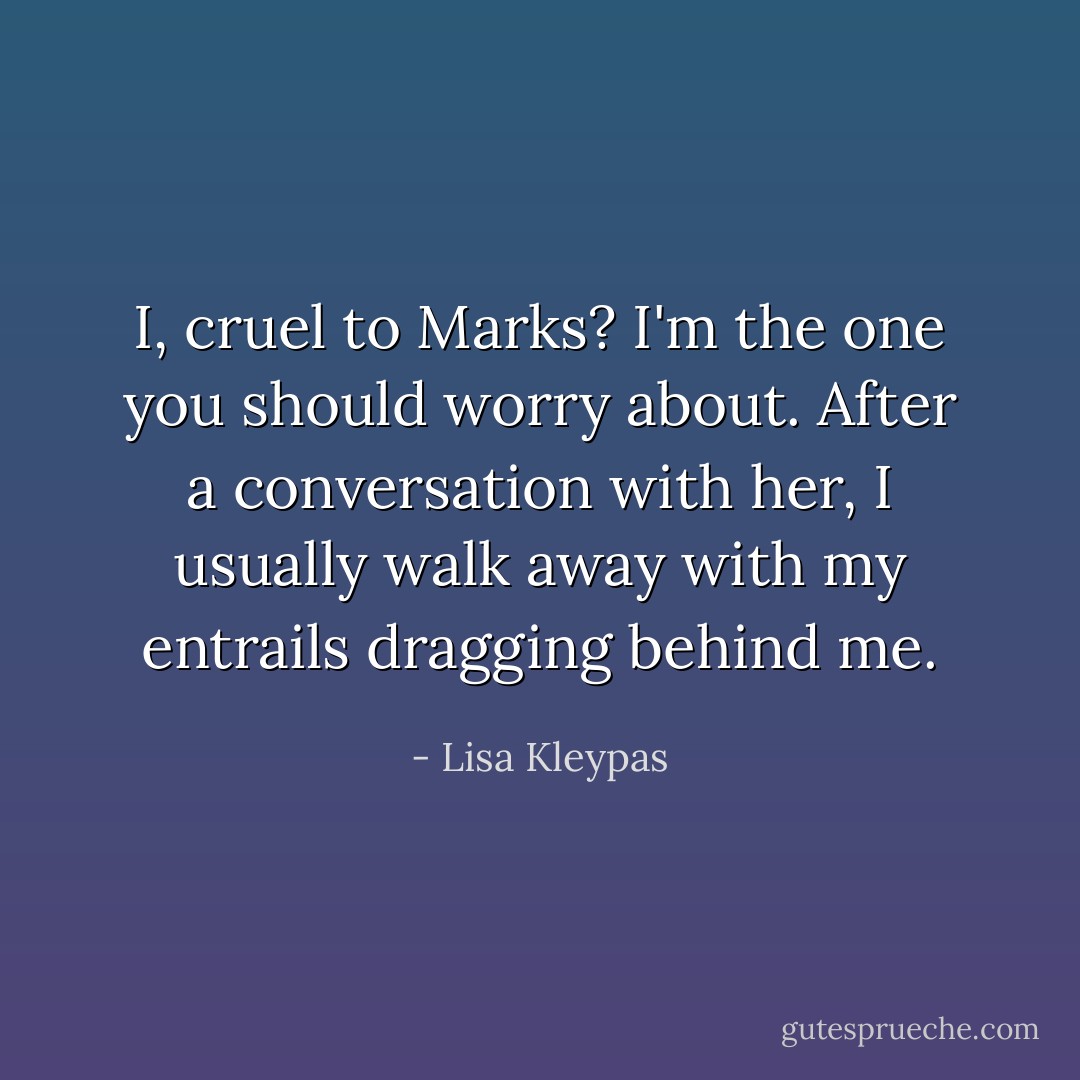 <i>I,</i> cruel to <i>Marks</i>? I'm the one you should worry about. After a conversation with her, I usually walk away with my entrails dragging behind me. - Lisa Kleypas
