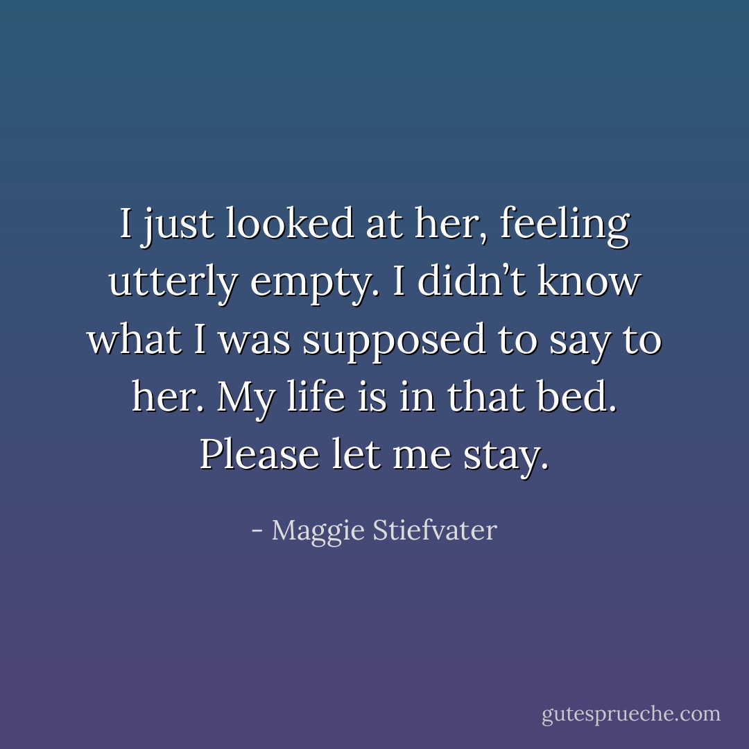 I just looked at her, feeling utterly empty. I didn’t know what I was supposed to say to her. <i>My life is in that bed. Please let me stay.</i> - Maggie Stiefvater