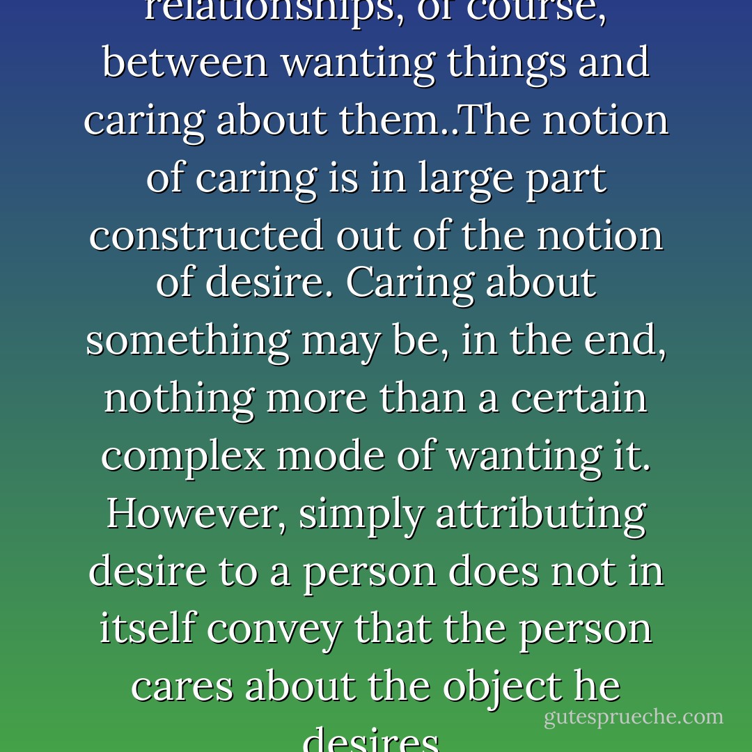 There are significant relationships, of course, between wanting things and caring about them..The notion of caring is in large part constructed out of the notion of desire. Caring about something may be, in the end, nothing more than a certain complex mode of wanting it. However, simply attributing desire to a person does not in itself convey that the person cares about the object he desires. - Harry G. Frankfurt
