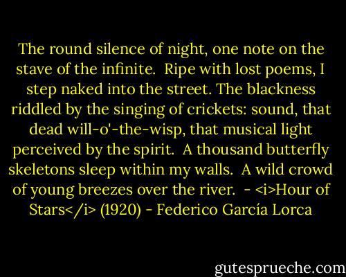 The round silence of night,<br />one note on the stave<br />of the infinite.<br /><br />Ripe with lost poems,<br />I step naked into the street.<br />The blackness riddled<br />by the singing of crickets:<br />sound,<br />that dead<br />will-o'-the-wisp,<br />that musical light<br />perceived<br />by the spirit.<br /><br />A thousand butterfly skeletons<br />sleep within my walls.<br /><br />A wild crowd of young breezes<br />over the river.<br /><br />- <i>Hour of Stars</i> (1920) - Federico García Lorca