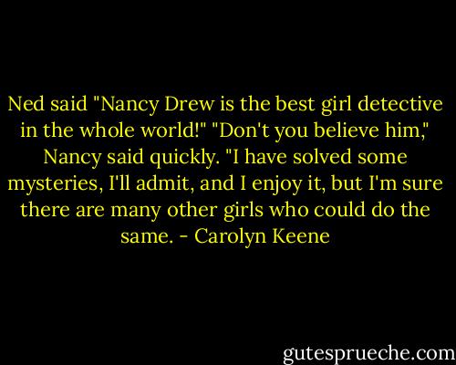 Ned said "Nancy Drew is the best girl detective in the whole world!"<br />"Don't you believe him," Nancy said quickly. "I have solved some mysteries, I'll admit, and I enjoy it, but I'm sure there are many other girls who could do the same. - Carolyn Keene