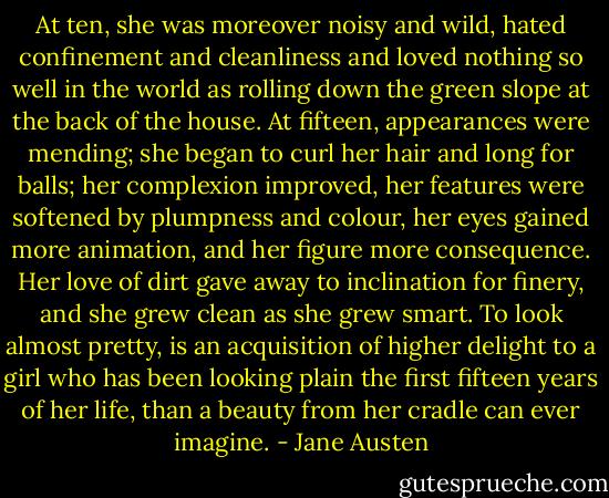 At ten, she was moreover noisy and wild, hated confinement and cleanliness and loved nothing so well in the world as rolling down the green slope at the back of the house. At fifteen, appearances were mending; she began to curl her hair and long for balls; her complexion improved, her features were softened by plumpness and colour, her eyes gained more animation, and her figure more consequence. Her love of dirt gave away to inclination for finery, and she grew clean as she grew smart. To look almost pretty, is an acquisition of higher delight to a girl who has been looking plain the first fifteen years of her life, than a beauty from her cradle can ever imagine. - Jane Austen