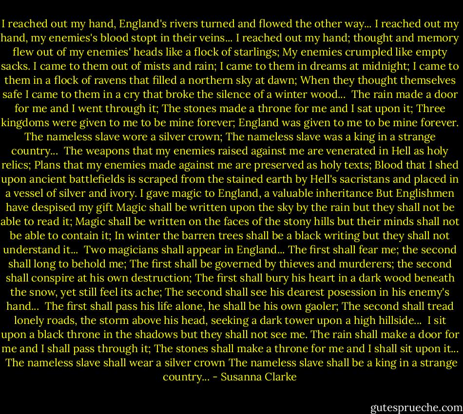 I reached out my hand, England's rivers turned and flowed the other way...<br />I reached out my hand, my enemies's blood stopt in their veins...<br />I reached out my hand; thought and memory flew out of my enemies' heads like a flock of starlings;<br />My enemies crumpled like empty sacks.<br />I came to them out of mists and rain;<br />I came to them in dreams at midnight;<br />I came to them in a flock of ravens that filled a northern sky at dawn;<br />When they thought themselves safe I came to them in a cry that broke the silence of a winter wood...<br /><br />The rain made a door for me and I went through it;<br />The stones made a throne for me and I sat upon it;<br />Three kingdoms were given to me to be mine forever;<br />England was given to me to be mine forever.<br />The nameless slave wore a silver crown;<br />The nameless slave was a king in a strange country...<br /><br />The weapons that my enemies raised against me are venerated in Hell as holy relics;<br />Plans that my enemies made against me are preserved as holy texts;<br />Blood that I shed upon ancient battlefields is scraped from the stained earth by Hell's sacristans and placed in a vessel of silver and ivory.<br />I gave magic to England, a valuable inheritance<br />But Englishmen have despised my gift<br />Magic shall be written upon the sky by the rain but they shall not be able to read it;<br />Magic shall be written on the faces of the stony hills but their minds shall not be able to contain it;<br />In winter the barren trees shall be a black writing but they shall not understand it...<br /><br />Two magicians shall appear in England...<br />The first shall fear me; the second shall long to behold me;<br />The first shall be governed by thieves and murderers; the second shall conspire at his own destruction;<br />The first shall bury his heart in a dark wood beneath the snow, yet still feel its ache;<br />The second shall see his dearest posession in his enemy's hand...<br /><br />The first shall pass his life alone, he shall be his own gaoler;<br />The second shall tread lonely roads, the storm above his head, seeking a dark tower upon a high hillside...<br /><br />I sit upon a black throne in the shadows but they shall not see me.<br />The rain shall make a door for me and I shall pass through it;<br />The stones shall make a throne for me and I shall sit upon it...<br /><br />The nameless slave shall wear a silver crown<br />The nameless slave shall be a king in a strange country... - Susanna Clarke