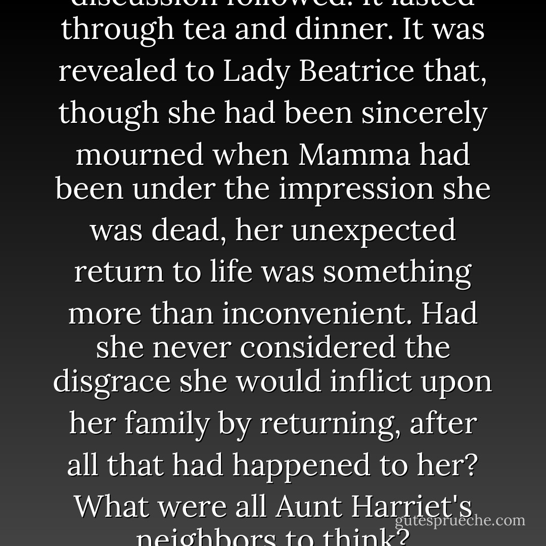 A lengthy and painful discussion followed. It lasted through tea and dinner. It was revealed to Lady Beatrice that, though she had been sincerely mourned when Mamma had been under the impression she was dead, her unexpected return to life was something more than inconvenient. Had she never considered the disgrace she would inflict upon her family by returning, after all that had happened to her? What were all Aunt Harriet's neighbors to think? - Kage Baker