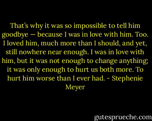 That’s why it was so impossible to tell him goodbye — because I was in love with him. Too. I loved him, much more than I should, and yet, still nowhere near enough. I was in love with him, but it was not enough to change anything; it was only enough to hurt us both more. To hurt him worse than I ever had. - Stephenie Meyer