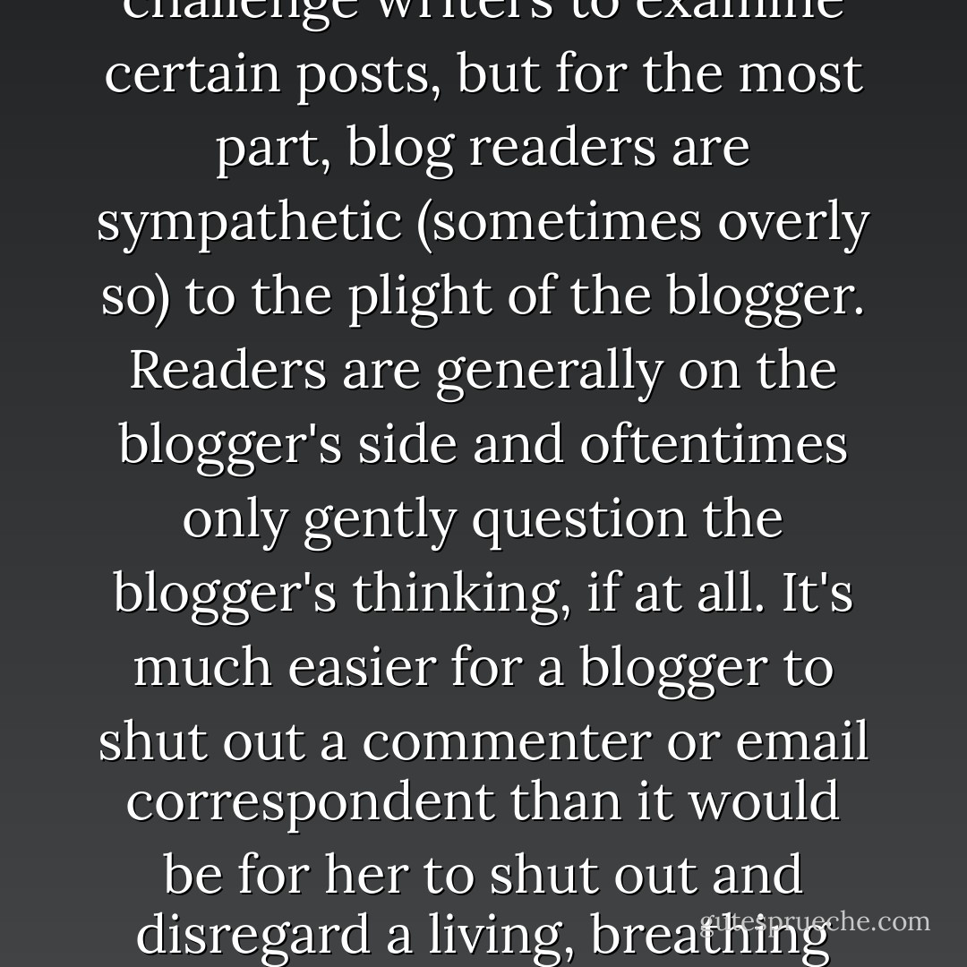 It's true that some commenters and email correspondents challenge writers to examine certain posts, but for the most part, blog readers are sympathetic (sometimes overly so) to the plight of the blogger. Readers are generally on the blogger's side and oftentimes only gently question the blogger's thinking, if at all. It's much easier for a blogger to shut out a commenter or email correspondent than it would be for her to shut out and disregard a living, breathing therapist. - Audacia Ray