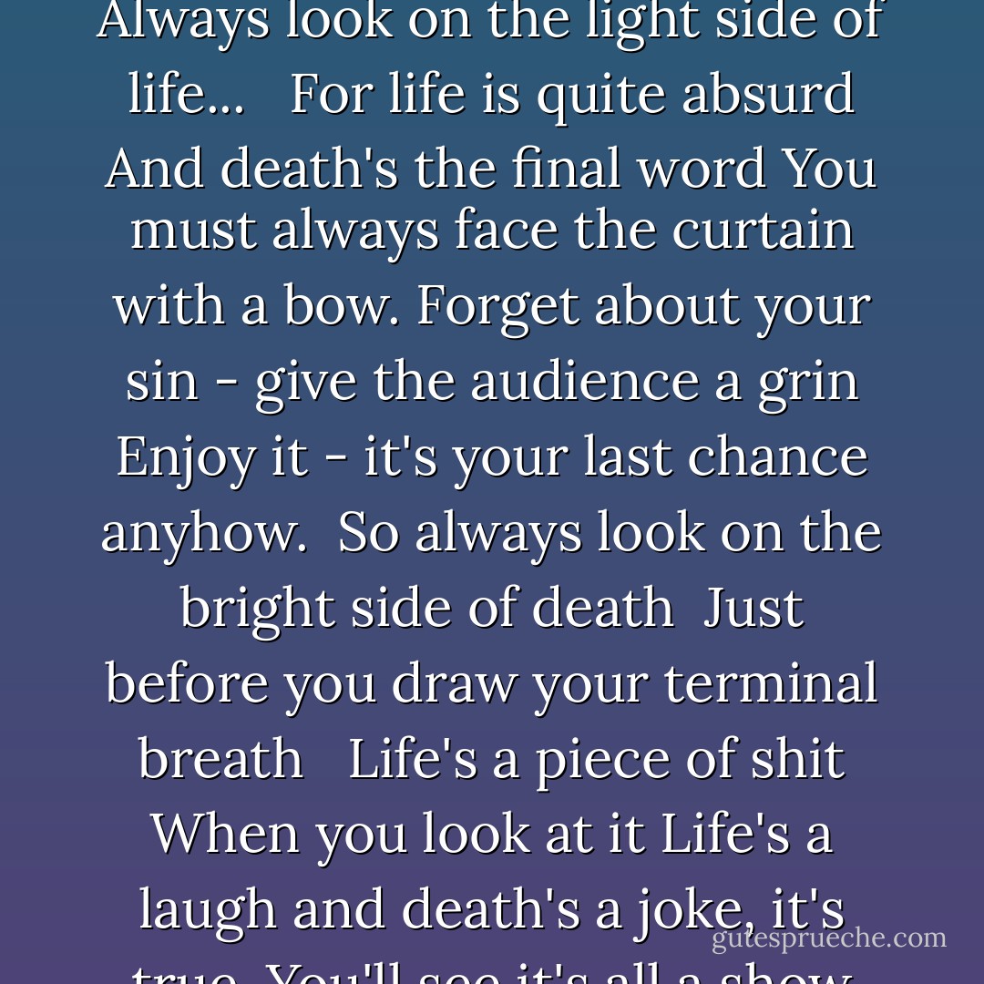 Some things in life are bad<br />They can really make you mad<br />Other things just make you swear and curse.<br />When you're chewing on life's gristle<br />Don't grumble, give a whistle<br />And this'll help things turn out for the best...<br /><br />And...always look on the bright side of life... <br />Always look on the light side of life... <br /><br />If life seems jolly rotten<br />There's something you've forgotten<br />And that's to laugh and smile and dance and sing.<br />When you're feeling in the dumps<br />Don't be silly chumps<br />Just purse your lips and whistle - that's the thing.<br /><br />And...always look on the bright side of life... <br />Always look on the light side of life... <br /><br />For life is quite absurd<br />And death's the final word<br />You must always face the curtain with a bow.<br />Forget about your sin - give the audience a grin<br />Enjoy it - it's your last chance anyhow.<br /><br />So always look on the bright side of death <br />Just before you draw your terminal breath <br /><br />Life's a piece of shit<br />When you look at it<br />Life's a laugh and death's a joke, it's true.<br />You'll see it's all a show<br />Keep 'em laughing as you go<br />Just remember that the last laugh is on you.<br /><br />And always look on the bright side of life...<br />Always look on the right side of life... <br />(Come on guys, cheer up!)<br />Always look on the bright side of life...<br />Always look on the bright side of life...<br />(Worse things happen at sea, you know.)<br />Always look on the bright side of life...<br />(I mean - what have you got to lose?)<br />(You know, you come from nothing - you're going back to nothing.<br />What have you lost? Nothing!)<br />Always look on the right side of life... - Eric Idle