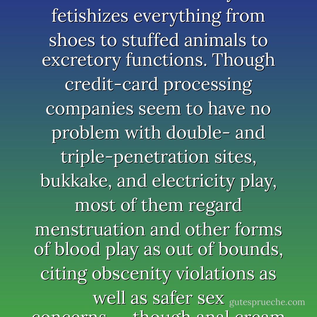 As a rule, menstruation is generally not something seen in porn, which is a peculiar omission in an industry that fetishizes everything from shoes to stuffed animals to excretory functions. Though credit-card processing companies seem to have no problem with double- and triple-penetration sites, bukkake, and electricity play, most of them regard menstruation and other forms of blood play as out of bounds, citing obscenity violations as well as safer sex concerns---though anal cream pies and the like are at least as risky. - Audacia Ray